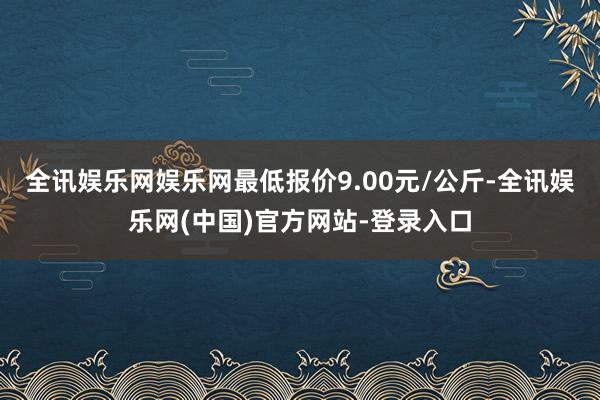 全讯娱乐网娱乐网最低报价9.00元/公斤-全讯娱乐网(中国)官方网站-登录入口