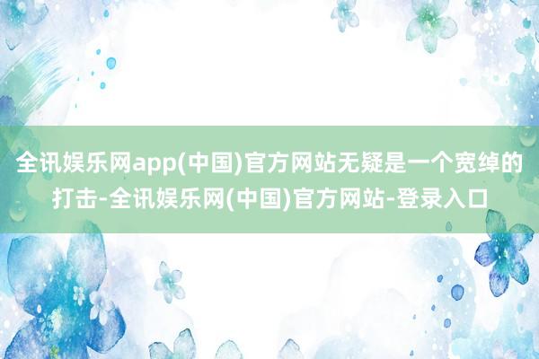 全讯娱乐网app(中国)官方网站无疑是一个宽绰的打击-全讯娱乐网(中国)官方网站-登录入口