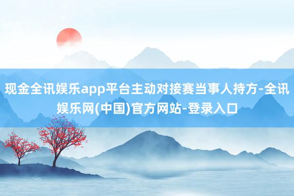 现金全讯娱乐app平台主动对接赛当事人持方-全讯娱乐网(中国)官方网站-登录入口