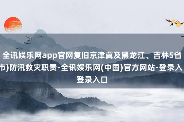 全讯娱乐网app官网复旧京津冀及黑龙江、吉林5省(市)防汛救灾职责-全讯娱乐网(中国)官方网站-登录入口