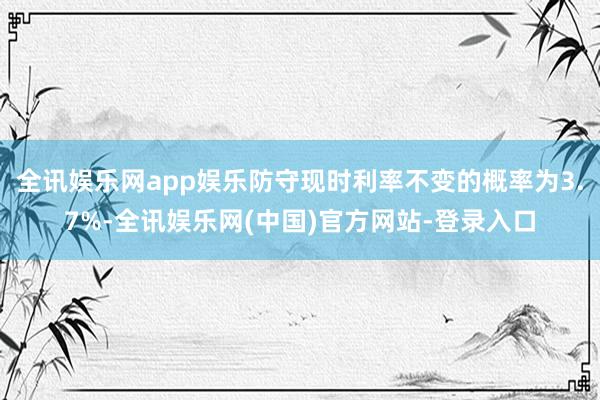 全讯娱乐网app娱乐防守现时利率不变的概率为3.7%-全讯娱乐网(中国)官方网站-登录入口