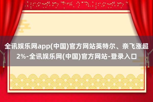 全讯娱乐网app(中国)官方网站英特尔、奈飞涨超2%-全讯娱乐网(中国)官方网站-登录入口