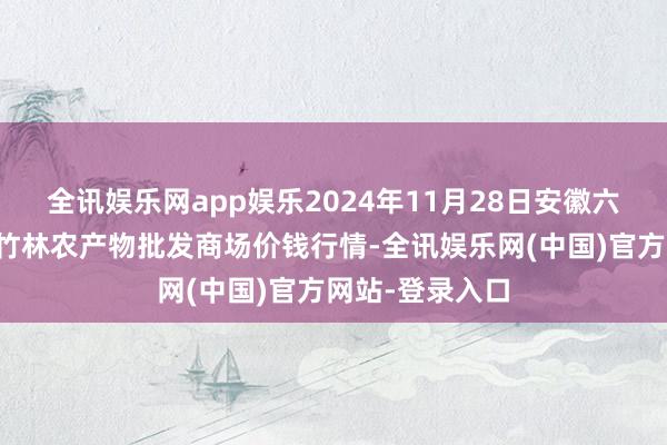 全讯娱乐网app娱乐2024年11月28日安徽六安市裕安区紫竹林农产物批发商场价钱行情-全讯娱乐网(中国)官方网站-登录入口