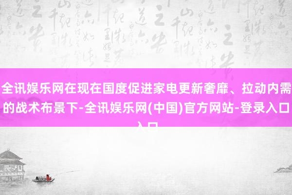 全讯娱乐网在现在国度促进家电更新奢靡、拉动内需的战术布景下-全讯娱乐网(中国)官方网站-登录入口