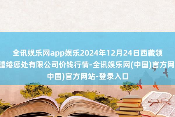 全讯娱乐网app娱乐2024年12月24日西藏领峰农副产物缱绻惩处有限公司价钱行情-全讯娱乐网(中国)官方网站-登录入口