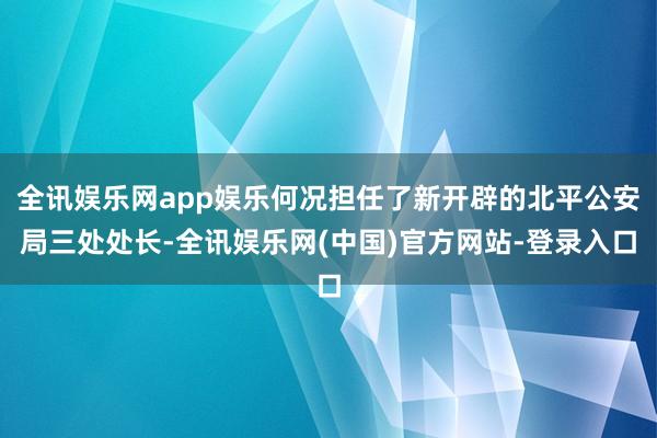 全讯娱乐网app娱乐何况担任了新开辟的北平公安局三处处长-全讯娱乐网(中国)官方网站-登录入口