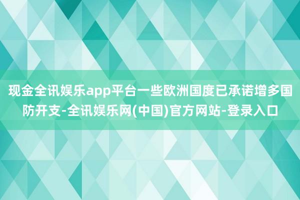 现金全讯娱乐app平台一些欧洲国度已承诺增多国防开支-全讯娱乐网(中国)官方网站-登录入口